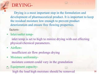 equipments
Drying is a most important step in the formulation and
development of pharmaceutical product. It is important to keep
the residual moisture low enough to prevent product
deterioration and ensure free flowing properties.
factors-
• Inlet/outlet temp-
inlet temp is set to high to minize drying with out effecting
physical/chemical parameters.
• Airflow-
insufficient air flow prolongs drying
• Moisture uniformity-
moisture content could vary in the granulation
• Equipment capacity-
high the load high moisture should be removed
DRYING-
30
 