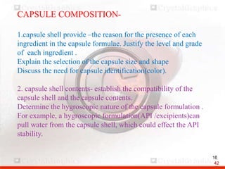 CAPSULE COMPOSITION-
1.capsule shell provide –the reason for the presence of each
ingredient in the capsule formulae. Justify the level and grade
of each ingredient .
Explain the selection of the capsule size and shape
Discuss the need for capsule identification(color).
2. capsule shell contents- establish the compatibility of the
capsule shell and the capsule contents.
Determine the hygroscopic nature of the capsule formulation .
For example, a hygroscopic formulation(API /excipients)can
pull water from the capsule shell, which could effect the API
stability.
42
 