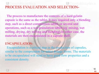 PROCESS EVALUATION AND SELECTION-
The process to manufacture the contents of a hard gelatin
capsule is the same as the tablet. It may required only a blending
step, such as a direct compression tablet, or several unit
operations, such as a wet granulation tablet (eg mixing, wet
milling, drying, dry milling and blending).In either case, the
materials are then encapsulated in a capsule shell.
ENCAPSULATION-
Encapsulation is a critical step in the production of capsules,
similar to the compression for tablet dosage forms. The materials
to be encapsulated will need to have good flow properties and a
consistent density.
44
 