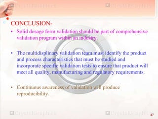 CONCLUSION-
• Solid dosage form validation should be part of comprehensive
validation program within an industry.
• The multidisplinary validation team must identify the product
and process characteristics that must be studied and
incorporate specific validation tests to ensure that product will
meet all quality, manufacturing and regulatory requirements.
• Continuous awareness of validation will produce
reproducibility.
47
 
