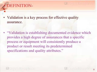 • DEFINITION-
• Validation is a key process for effective quality
assurance.
• “Validation is establishing documented evidence which
provides a high degree of assurances that a specific
process or equipment will consistently produce a
product or result meeting its predetermined
specifications and quality attributes.”
5
 