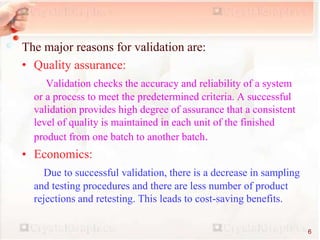 The major reasons for validation are:
• Quality assurance:
Validation checks the accuracy and reliability of a system
or a process to meet the predetermined criteria. A successful
validation provides high degree of assurance that a consistent
level of quality is maintained in each unit of the finished
product from one batch to another batch.
• Economics:
Due to successful validation, there is a decrease in sampling
and testing procedures and there are less number of product
rejections and retesting. This leads to cost-saving benefits.
6
 