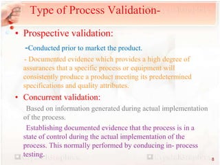 • Prospective validation:
-Conducted prior to market the product.
- Documented evidence which provides a high degree of
assurances that a specific process or equipment will
consistently produce a product meeting its predetermined
specifications and quality attributes.
• Concurrent validation:
Based on information generated during actual implementation
of the process.
Establishing documented evidence that the process is in a
state of control during the actual implementation of the
process. This normally performed by conducing in- process
testing.
Type of Process Validation-
8
 