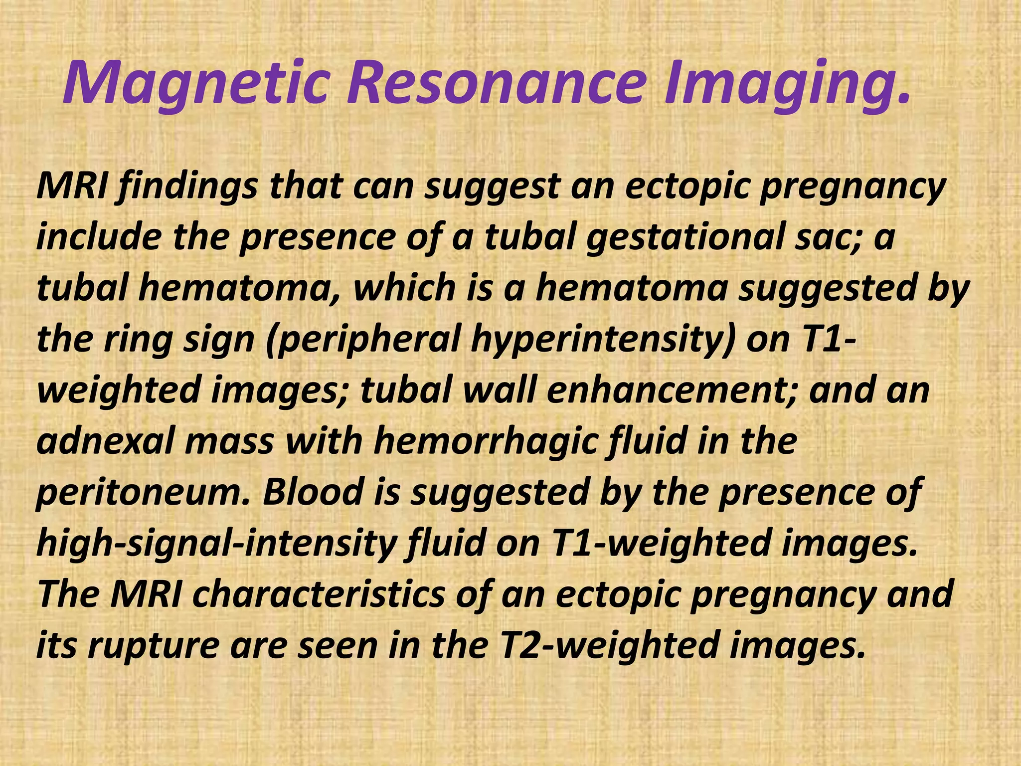 Magnetic Resonance Imaging.
MRI findings that can suggest an ectopic pregnancy
include the presence of a tubal gestational sac; a
tubal hematoma, which is a hematoma suggested by
the ring sign (peripheral hyperintensity) on T1-
weighted images; tubal wall enhancement; and an
adnexal mass with hemorrhagic fluid in the
peritoneum. Blood is suggested by the presence of
high-signal-intensity fluid on T1-weighted images.
The MRI characteristics of an ectopic pregnancy and
its rupture are seen in the T2-weighted images.
 