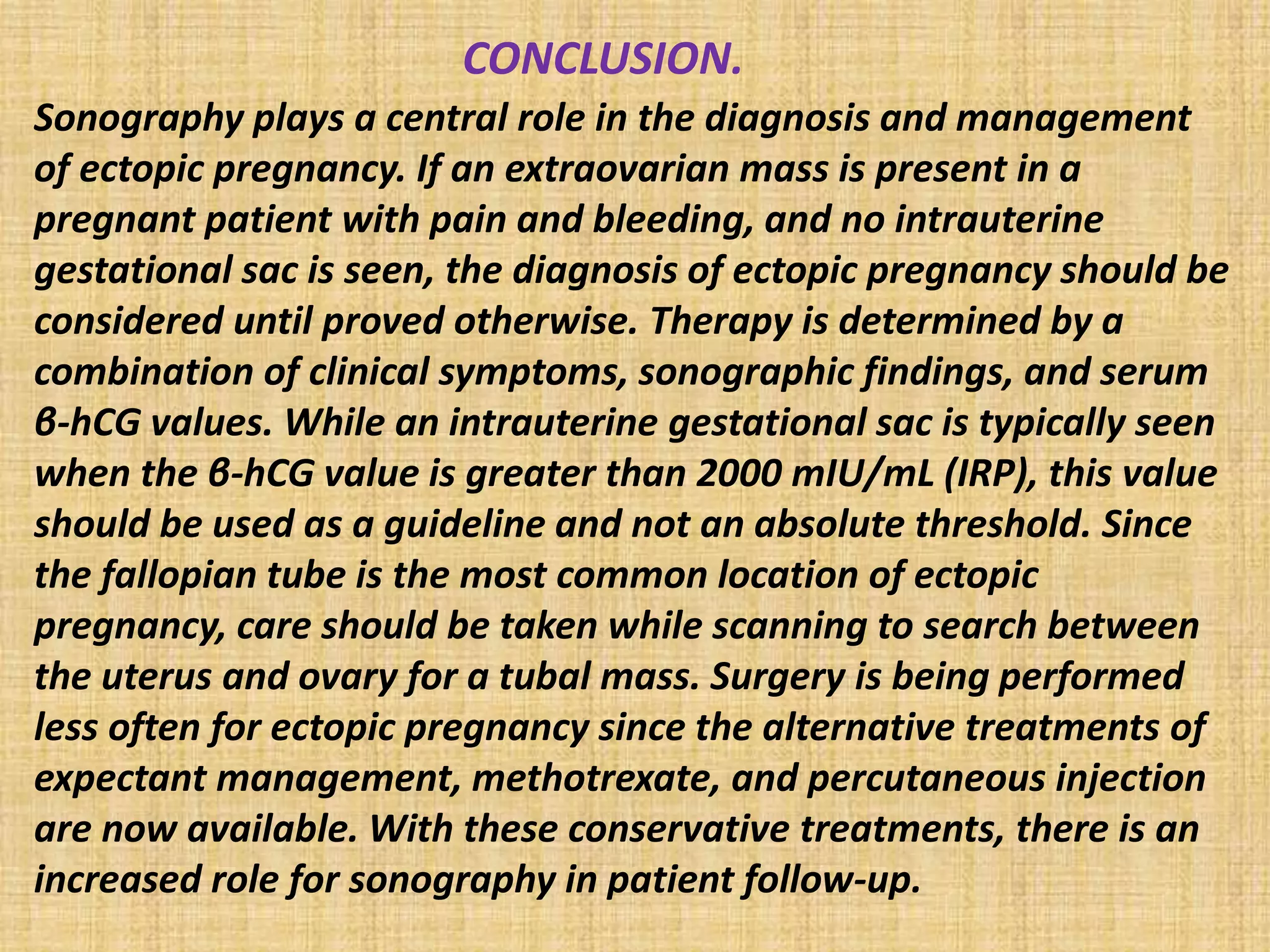 CONCLUSION.
Sonography plays a central role in the diagnosis and management
of ectopic pregnancy. If an extraovarian mass is present in a
pregnant patient with pain and bleeding, and no intrauterine
gestational sac is seen, the diagnosis of ectopic pregnancy should be
considered until proved otherwise. Therapy is determined by a
combination of clinical symptoms, sonographic findings, and serum
β-hCG values. While an intrauterine gestational sac is typically seen
when the β-hCG value is greater than 2000 mIU/mL (IRP), this value
should be used as a guideline and not an absolute threshold. Since
the fallopian tube is the most common location of ectopic
pregnancy, care should be taken while scanning to search between
the uterus and ovary for a tubal mass. Surgery is being performed
less often for ectopic pregnancy since the alternative treatments of
expectant management, methotrexate, and percutaneous injection
are now available. With these conservative treatments, there is an
increased role for sonography in patient follow-up.
 