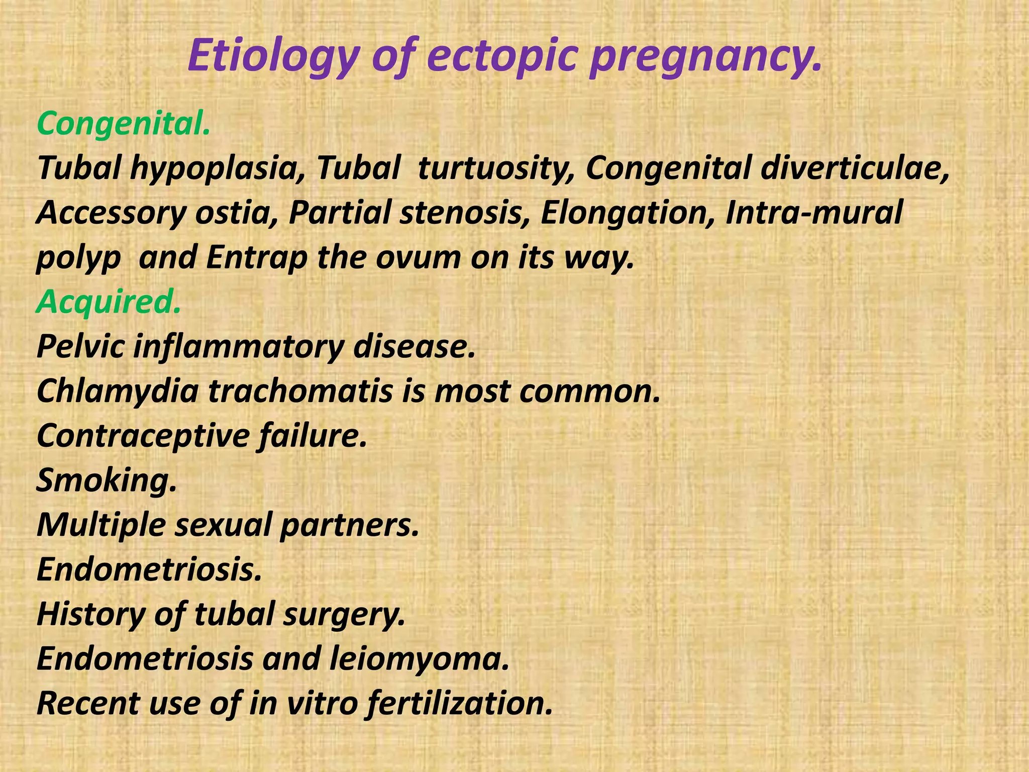 Etiology of ectopic pregnancy.
Congenital.
Tubal hypoplasia, Tubal turtuosity, Congenital diverticulae,
Accessory ostia, Partial stenosis, Elongation, Intra-mural
polyp and Entrap the ovum on its way.
Acquired.
Pelvic inflammatory disease.
Chlamydia trachomatis is most common.
Contraceptive failure.
Smoking.
Multiple sexual partners.
Endometriosis.
History of tubal surgery.
Endometriosis and leiomyoma.
Recent use of in vitro fertilization.
 