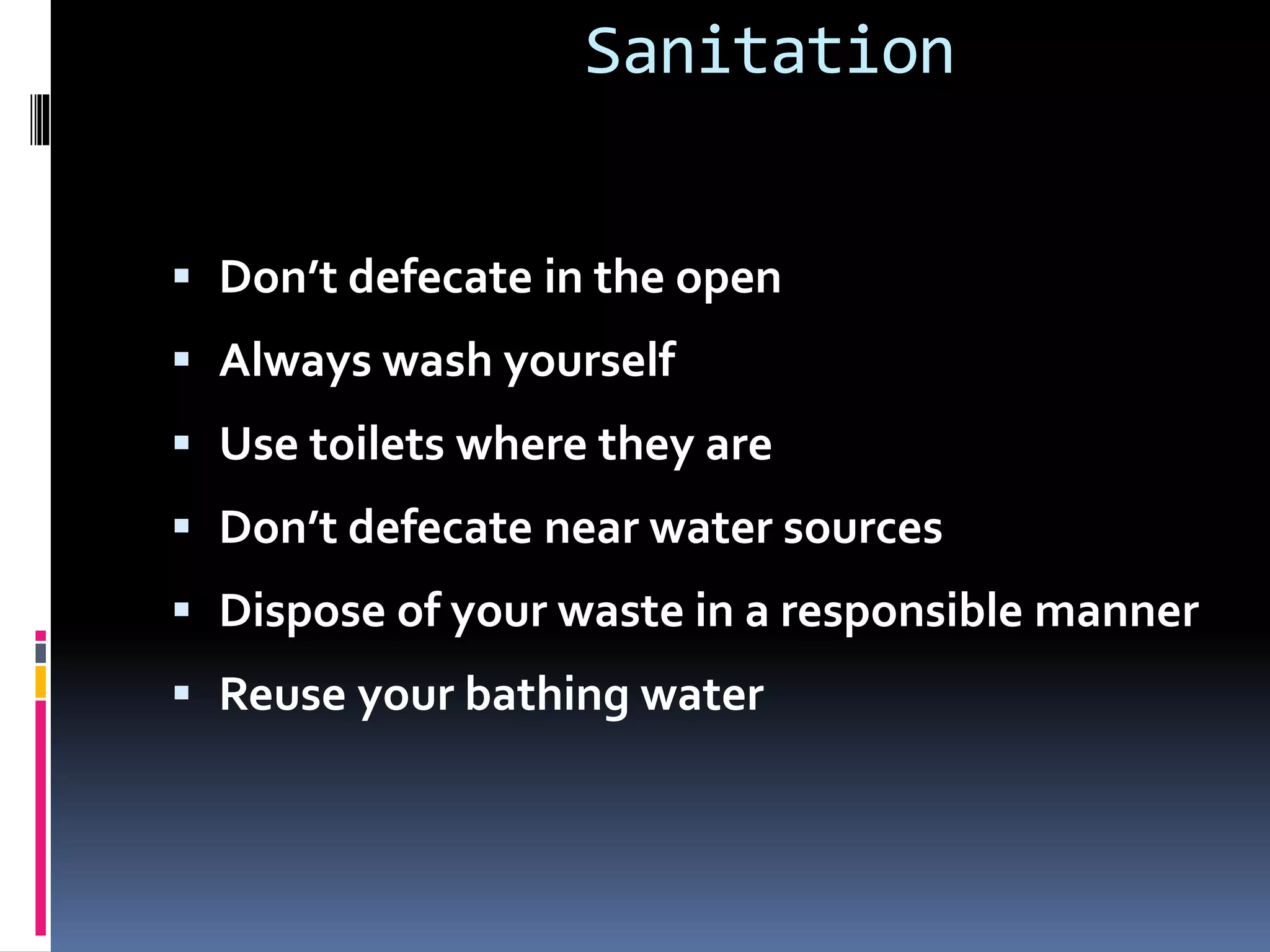 Sanitation
 Don’t defecate in the open
 Always wash yourself
 Use toilets where they are
 Don’t defecate near water sources
 Dispose of your waste in a responsible manner
 Reuse your bathing water
 