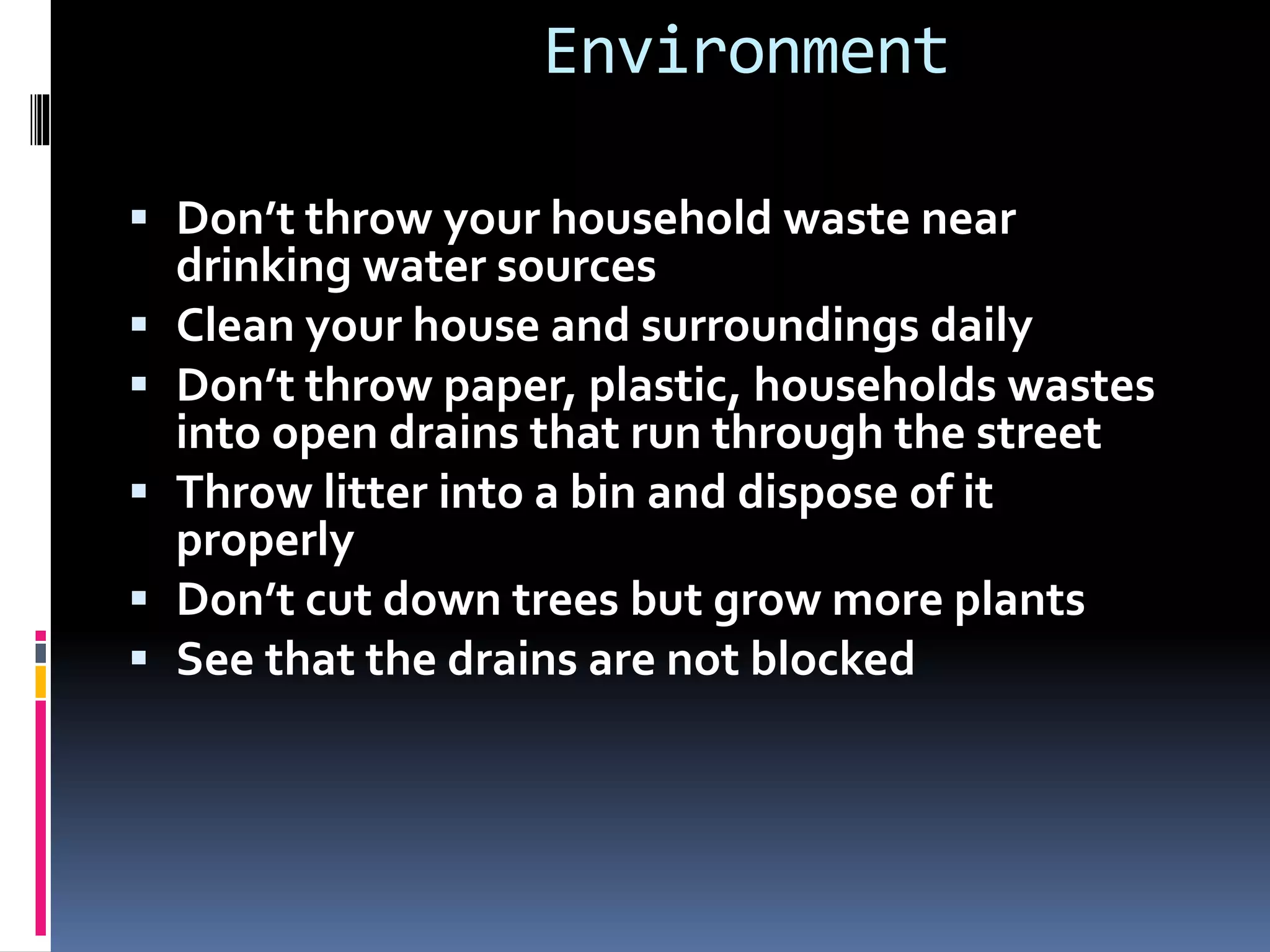 Environment
 Don’t throw your household waste near
drinking water sources
 Clean your house and surroundings daily
 Don’t throw paper, plastic, households wastes
into open drains that run through the street
 Throw litter into a bin and dispose of it
properly
 Don’t cut down trees but grow more plants
 See that the drains are not blocked
 