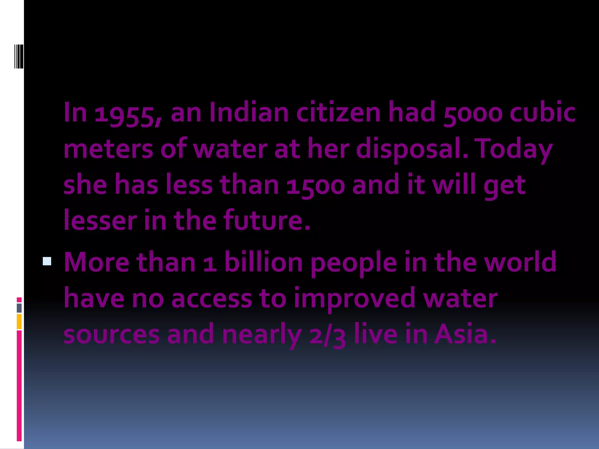 In 1955, an Indian citizen had 5000 cubic
meters of water at her disposal.Today
she has less than 1500 and it will get
lesser in the future.
 More than 1 billion people in the world
have no access to improved water
sources and nearly 2/3 live in Asia.
 