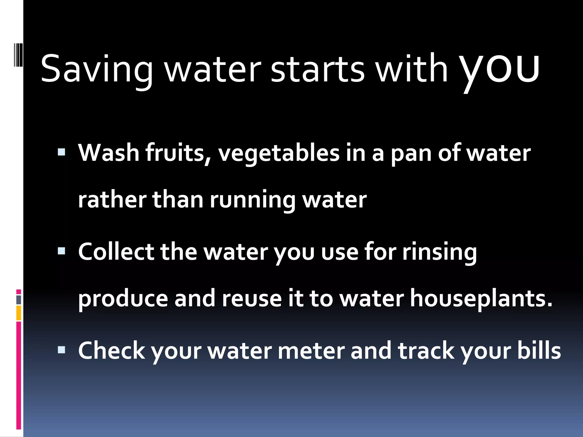 Saving water starts with you
 Wash fruits, vegetables in a pan of water
rather than running water
 Collect the water you use for rinsing
produce and reuse it to water houseplants.
 Check your water meter and track your bills
 