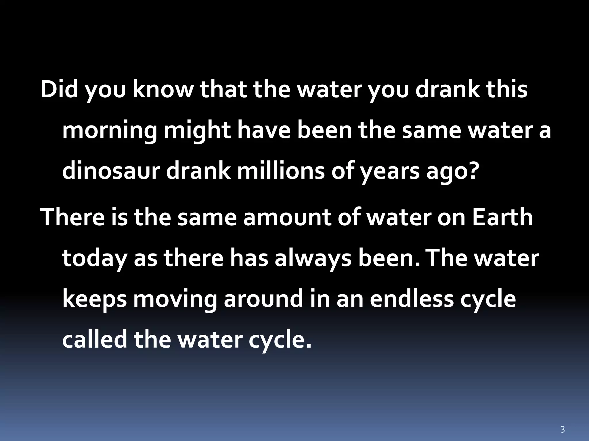 3
Did you know that the water you drank this
morning might have been the same water a
dinosaur drank millions of years ago?
There is the same amount of water on Earth
today as there has always been.The water
keeps moving around in an endless cycle
called the water cycle.
 