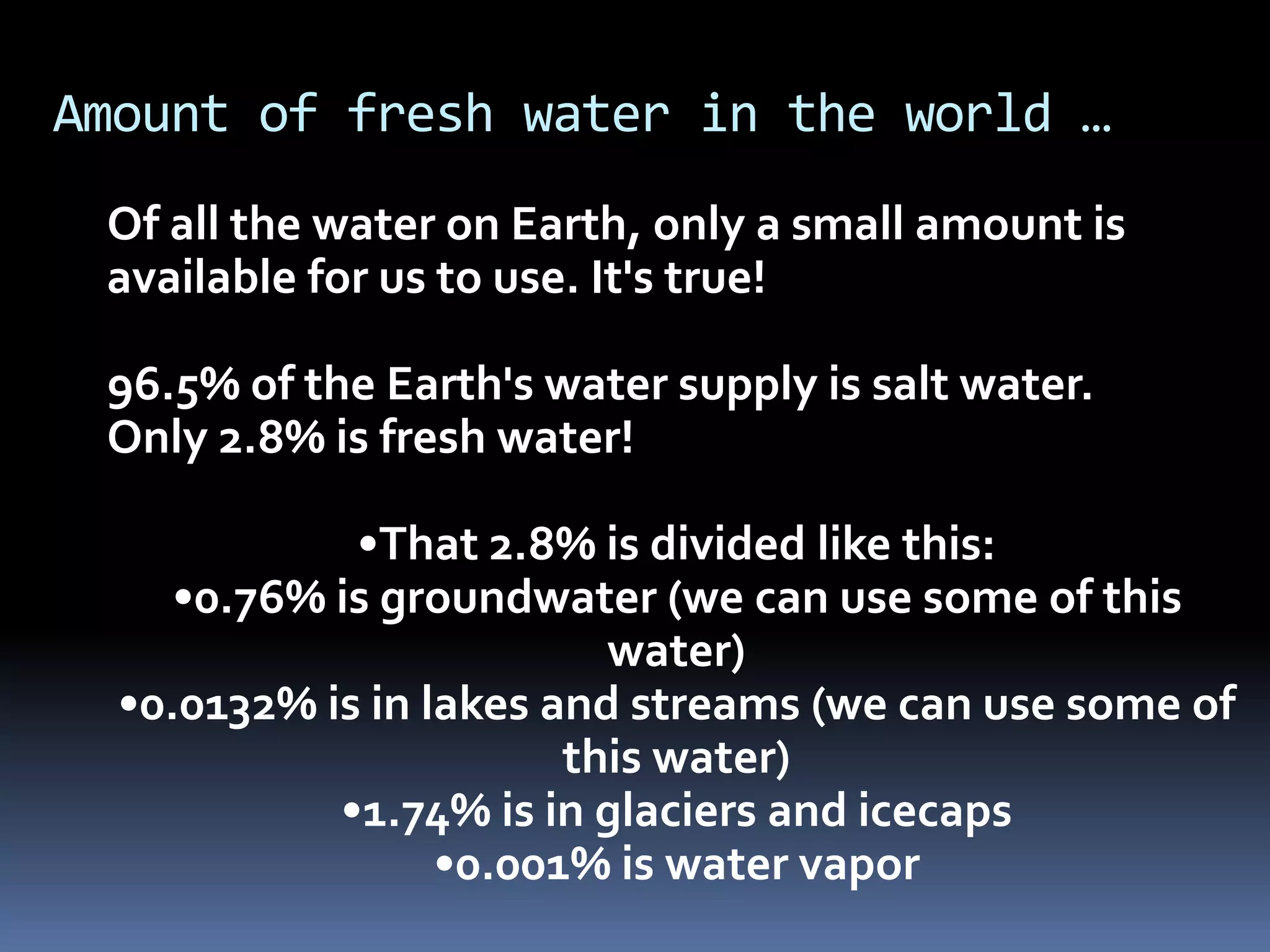 Amount of fresh water in the world …
Of all the water on Earth, only a small amount is
available for us to use. It's true!
96.5% of the Earth's water supply is salt water.
Only 2.8% is fresh water!
•That 2.8% is divided like this:
•0.76% is groundwater (we can use some of this
water)
•0.0132% is in lakes and streams (we can use some of
this water)
•1.74% is in glaciers and icecaps
•0.001% is water vapor
 