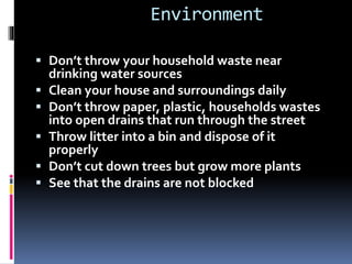 Environment
 Don’t throw your household waste near
drinking water sources
 Clean your house and surroundings daily
 Don’t throw paper, plastic, households wastes
into open drains that run through the street
 Throw litter into a bin and dispose of it
properly
 Don’t cut down trees but grow more plants
 See that the drains are not blocked
 