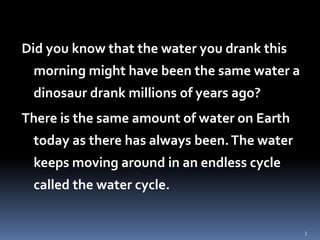 3
Did you know that the water you drank this
morning might have been the same water a
dinosaur drank millions of years ago?
There is the same amount of water on Earth
today as there has always been.The water
keeps moving around in an endless cycle
called the water cycle.
 