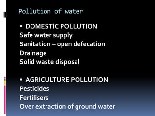 Pollution of water
 DOMESTIC POLLUTION
Safe water supply
Sanitation – open defecation
Drainage
Solid waste disposal
 AGRICULTURE POLLUTION
Pesticides
Fertilisers
Over extraction of ground water
 