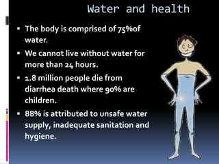 Water and health
 The body is comprised of 75%of
water.
 We cannot live without water for
more than 24 hours.
 1.8 million people die from
diarrhea death where 90% are
children.
 88% is attributed to unsafe water
supply, inadequate sanitation and
hygiene.
 