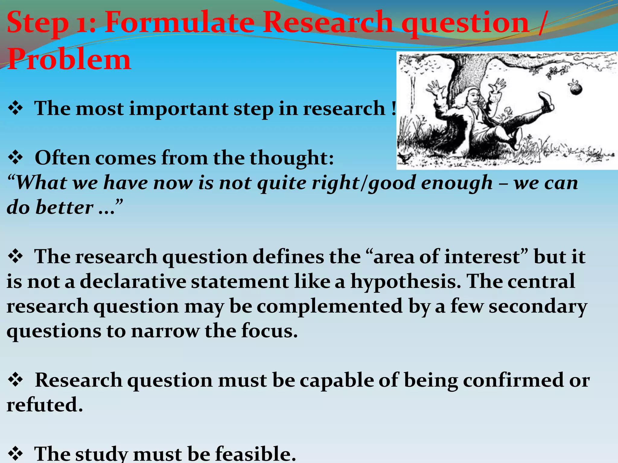 Step 1: Formulate Research question /
Problem
 The most important step in research !
 Often comes from the thought:
“What we have now is not quite right/good enough – we can
do better ...”
 The research question defines the “area of interest” but it
is not a declarative statement like a hypothesis. The central
research question may be complemented by a few secondary
questions to narrow the focus.
 Research question must be capable of being confirmed or
refuted.
 The study must be feasible.
 