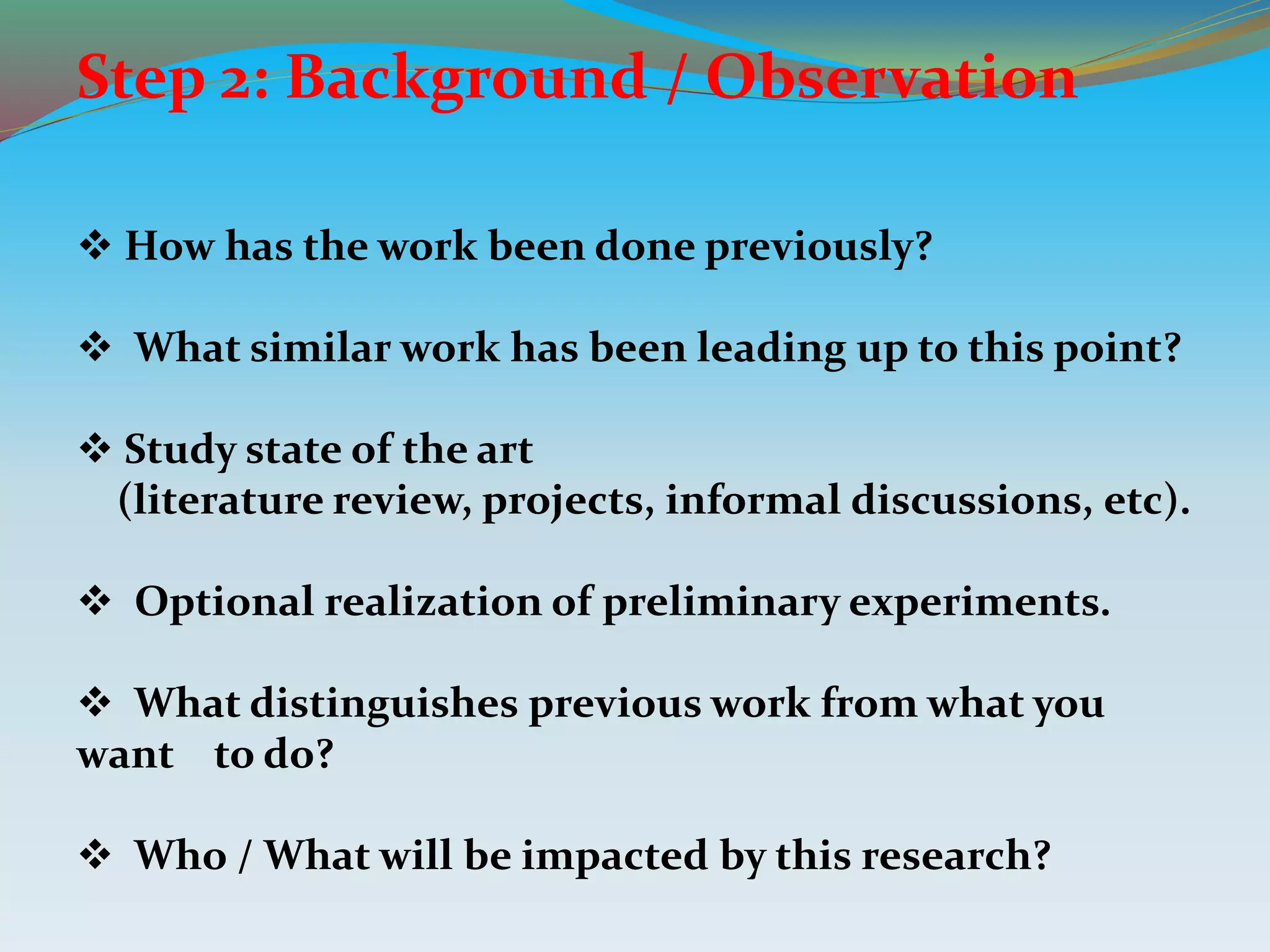 Step 2: Background / Observation
 How has the work been done previously?
 What similar work has been leading up to this point?
 Study state of the art
(literature review, projects, informal discussions, etc).
 Optional realization of preliminary experiments.
 What distinguishes previous work from what you
want to do?
 Who / What will be impacted by this research?
 