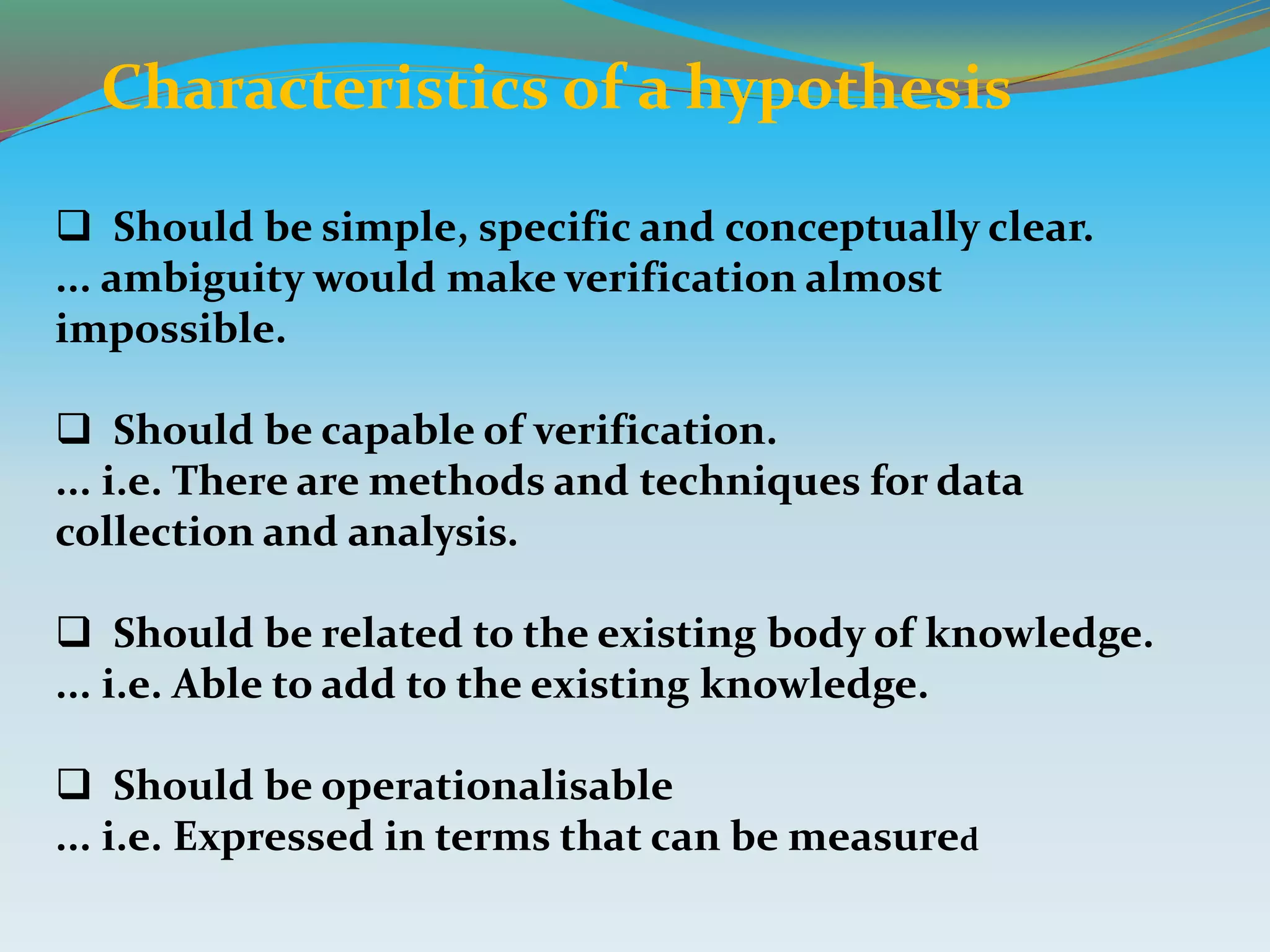 Characteristics of a hypothesis
 Should be simple, specific and conceptually clear.
... ambiguity would make verification almost
impossible.
 Should be capable of verification.
... i.e. There are methods and techniques for data
collection and analysis.
 Should be related to the existing body of knowledge.
... i.e. Able to add to the existing knowledge.
 Should be operationalisable
... i.e. Expressed in terms that can be measured
 