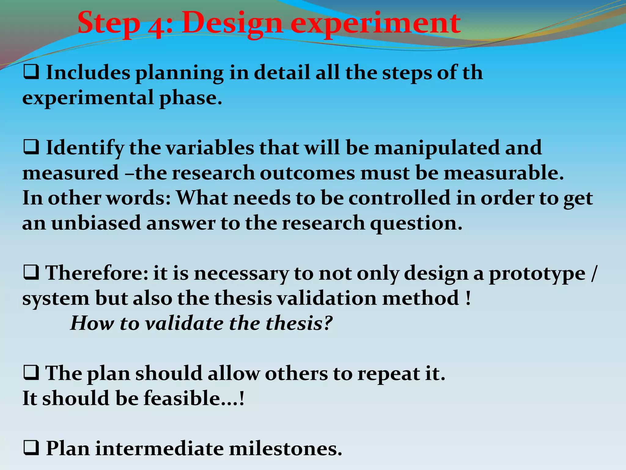 Step 4: Design experiment
 Includes planning in detail all the steps of th
experimental phase.
 Identify the variables that will be manipulated and
measured –the research outcomes must be measurable.
In other words: What needs to be controlled in order to get
an unbiased answer to the research question.
 Therefore: it is necessary to not only design a prototype /
system but also the thesis validation method !
How to validate the thesis?
 The plan should allow others to repeat it.
It should be feasible...!
 Plan intermediate milestones.
 