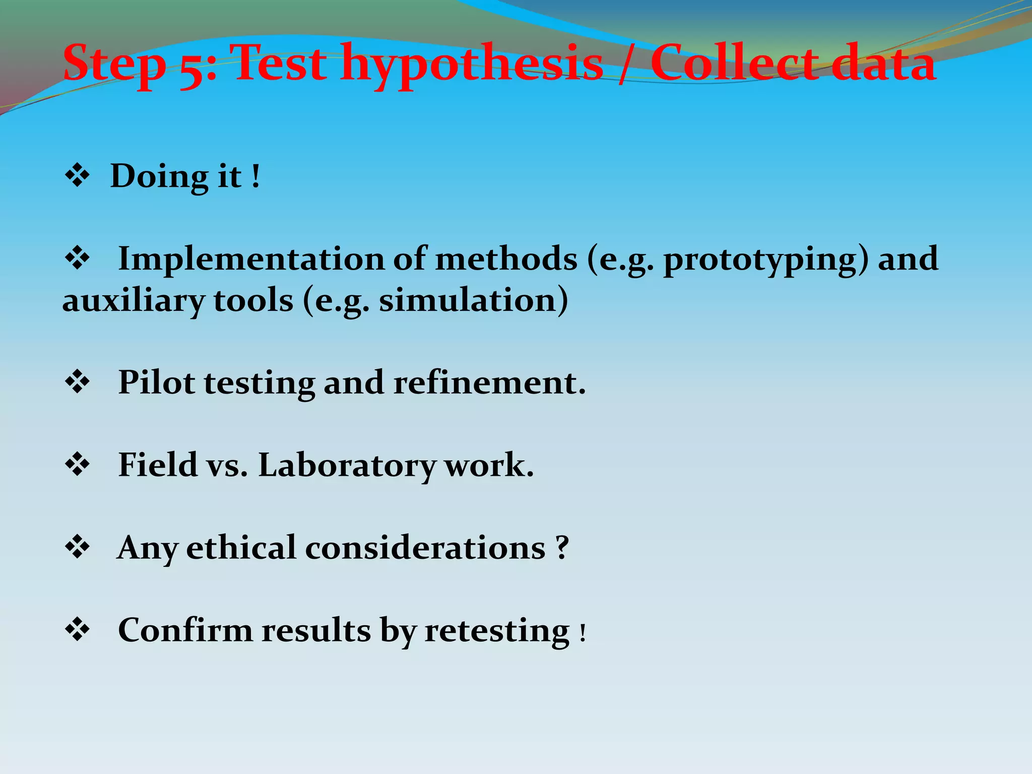 Step 5: Test hypothesis / Collect data
 Doing it !
 Implementation of methods (e.g. prototyping) and
auxiliary tools (e.g. simulation)
 Pilot testing and refinement.
 Field vs. Laboratory work.
 Any ethical considerations ?
 Confirm results by retesting !
 