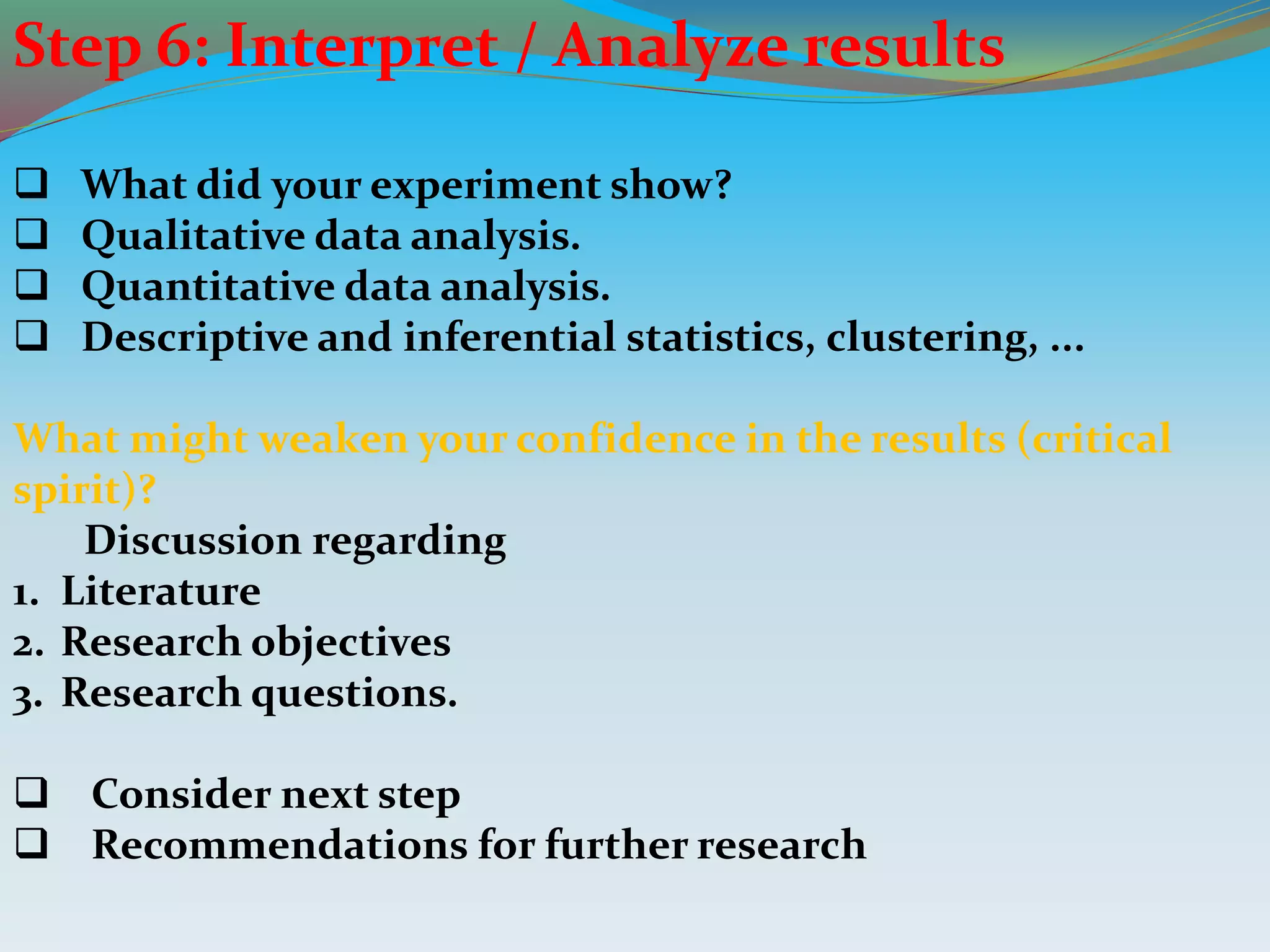 Step 6: Interpret / Analyze results
 What did your experiment show?
 Qualitative data analysis.
 Quantitative data analysis.
 Descriptive and inferential statistics, clustering, ...
What might weaken your confidence in the results (critical
spirit)?
Discussion regarding
1. Literature
2. Research objectives
3. Research questions.
 Consider next step
 Recommendations for further research
 