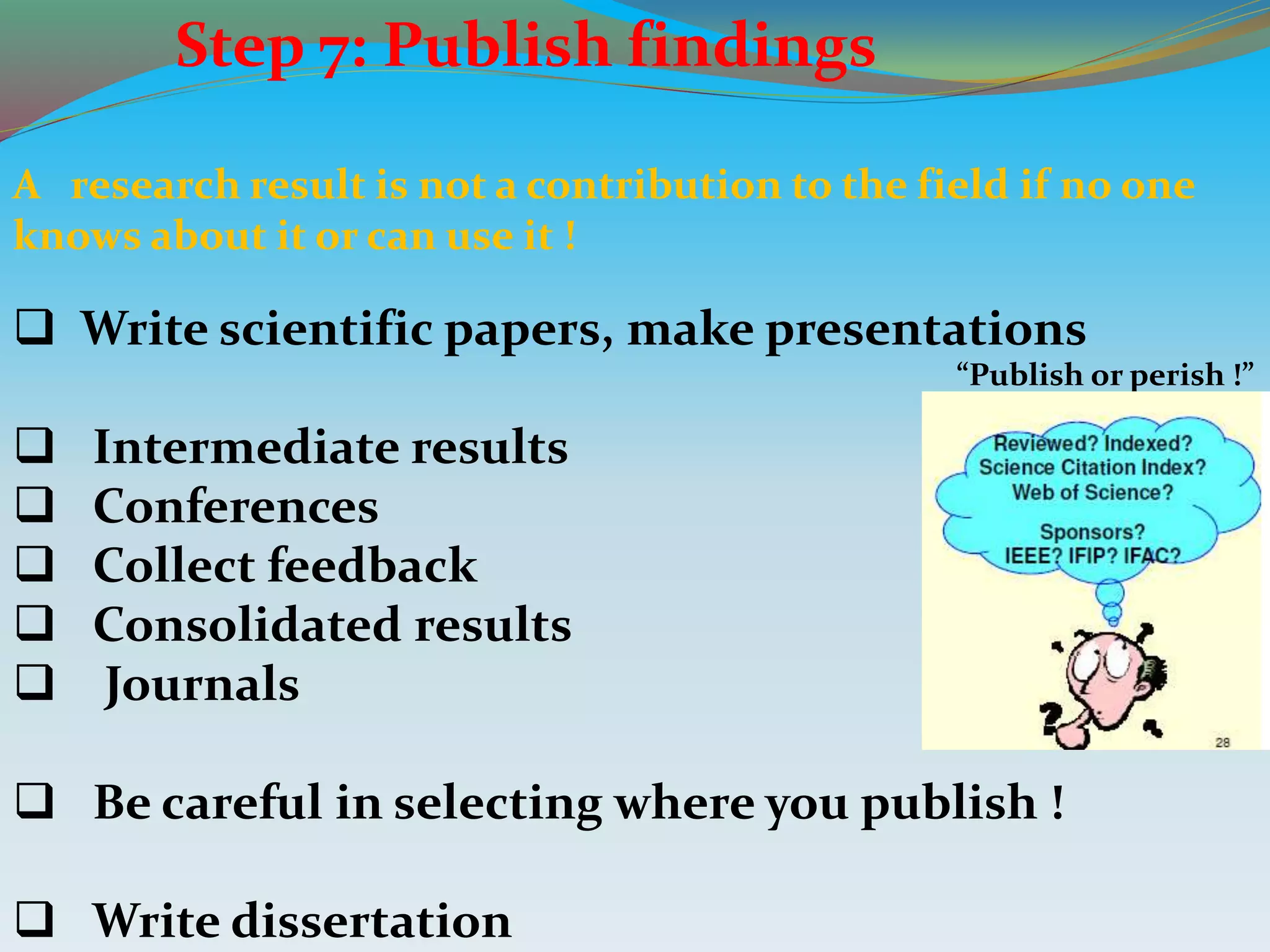 Step 7: Publish findings
A research result is not a contribution to the field if no one
knows about it or can use it !
 Write scientific papers, make presentations
 Intermediate results
 Conferences
 Collect feedback
 Consolidated results
 Journals
 Be careful in selecting where you publish !
 Write dissertation
“Publish or perish !”
 