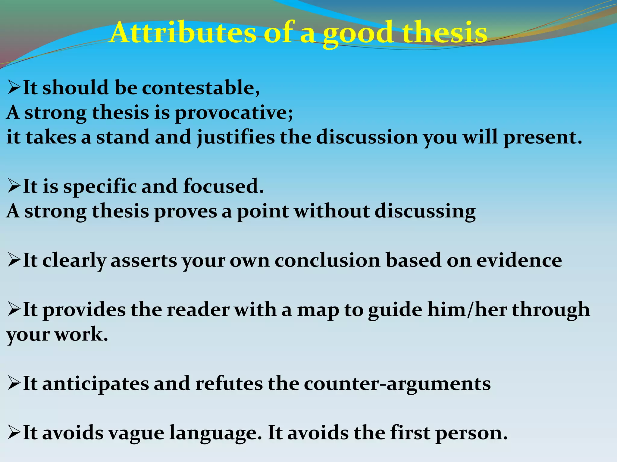 It should be contestable,
A strong thesis is provocative;
it takes a stand and justifies the discussion you will present.
It is specific and focused.
A strong thesis proves a point without discussing
It clearly asserts your own conclusion based on evidence
It provides the reader with a map to guide him/her through
your work.
It anticipates and refutes the counter-arguments
It avoids vague language. It avoids the first person.
Attributes of a good thesis
 