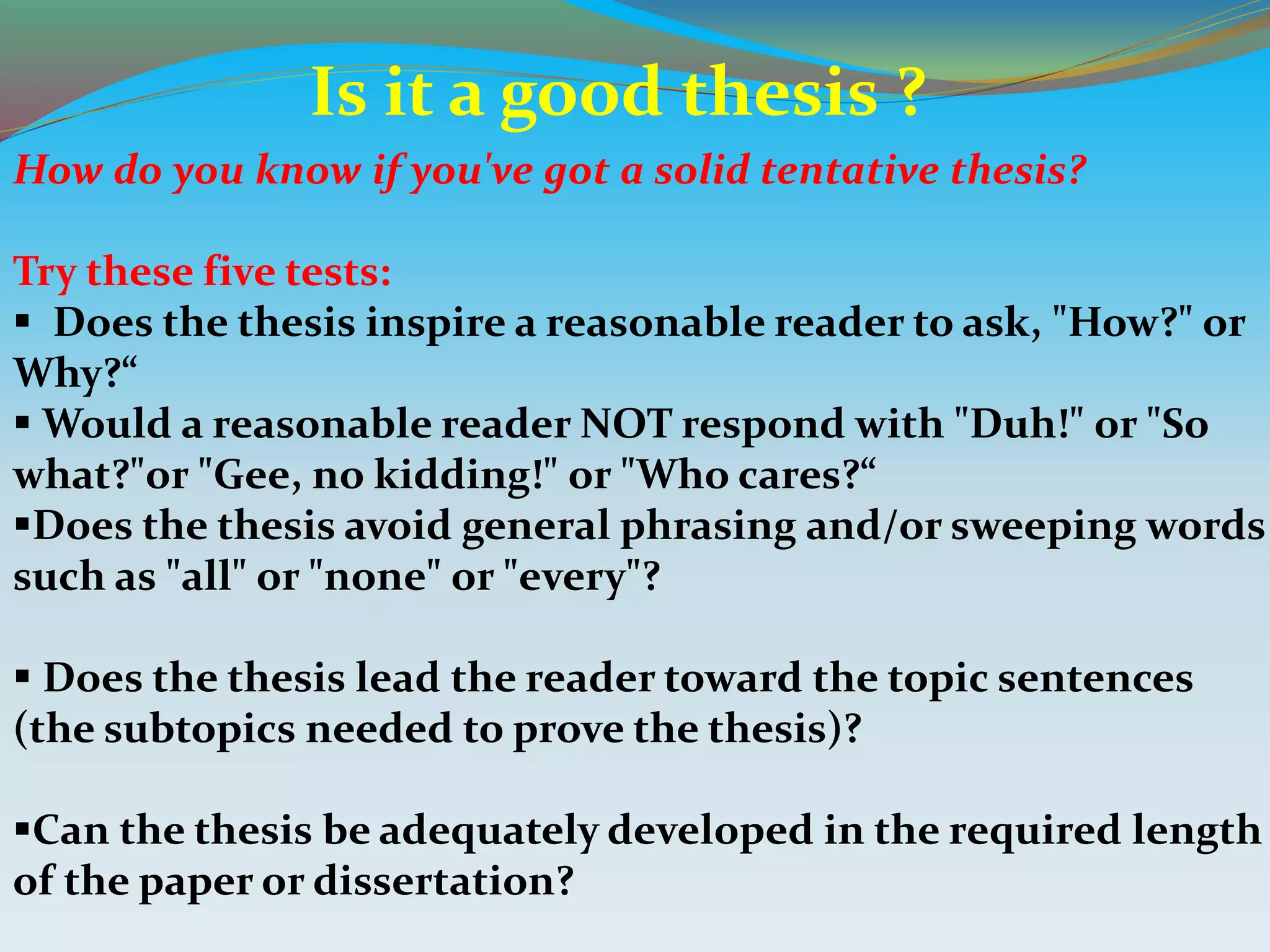 How do you know if you've got a solid tentative thesis?
Try these five tests:
 Does the thesis inspire a reasonable reader to ask, "How?" or
Why?“
 Would a reasonable reader NOT respond with "Duh!" or "So
what?"or "Gee, no kidding!" or "Who cares?“
Does the thesis avoid general phrasing and/or sweeping words
such as "all" or "none" or "every"?
 Does the thesis lead the reader toward the topic sentences
(the subtopics needed to prove the thesis)?
Can the thesis be adequately developed in the required length
of the paper or dissertation?
Is it a good thesis ?
 