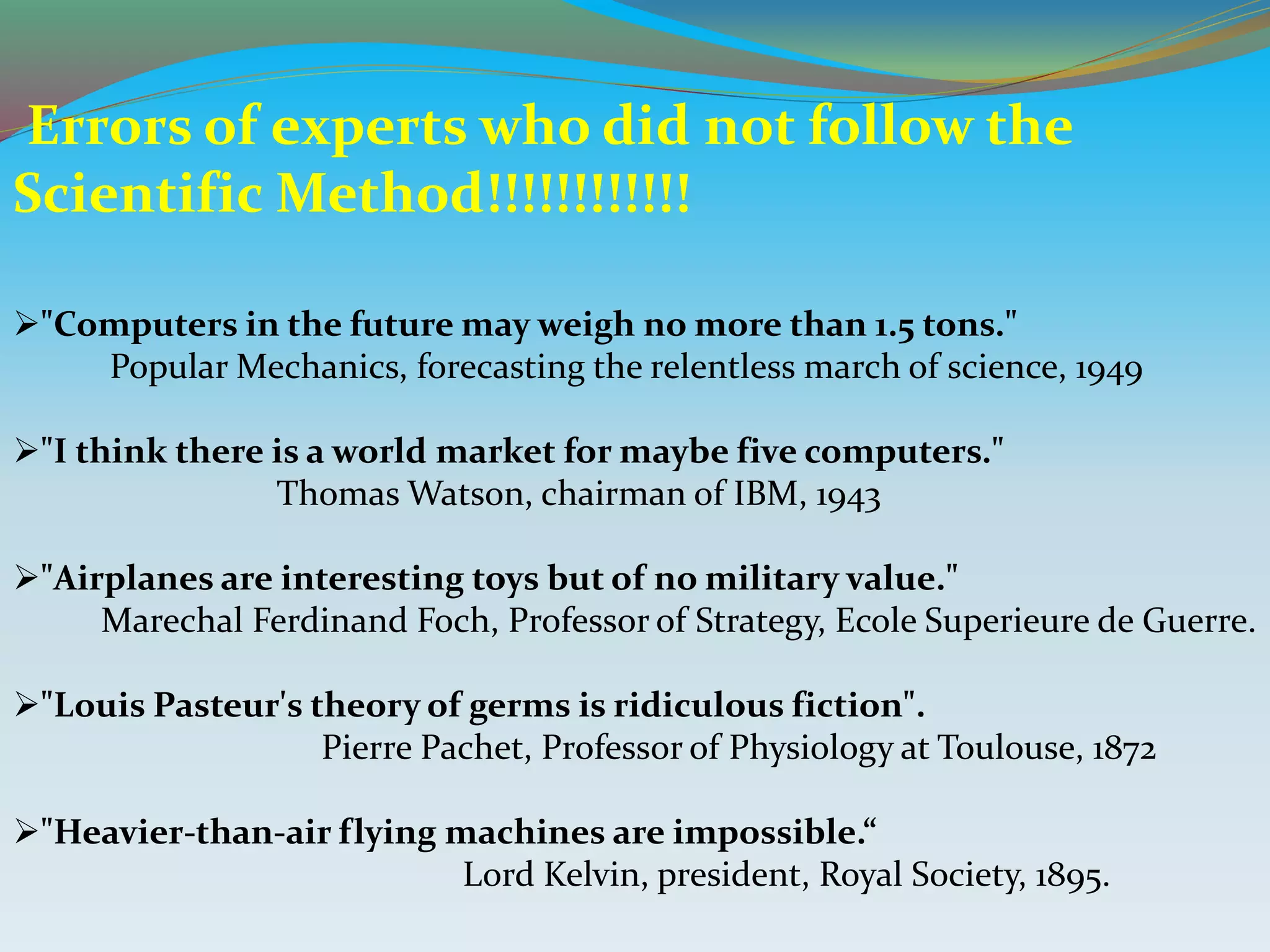 Errors of experts who did not follow the
Scientific Method!!!!!!!!!!!!
"Computers in the future may weigh no more than 1.5 tons."
Popular Mechanics, forecasting the relentless march of science, 1949
"I think there is a world market for maybe five computers."
Thomas Watson, chairman of IBM, 1943
"Airplanes are interesting toys but of no military value."
Marechal Ferdinand Foch, Professor of Strategy, Ecole Superieure de Guerre.
"Louis Pasteur's theory of germs is ridiculous fiction".
Pierre Pachet, Professor of Physiology at Toulouse, 1872
"Heavier-than-air flying machines are impossible.“
Lord Kelvin, president, Royal Society, 1895.
 