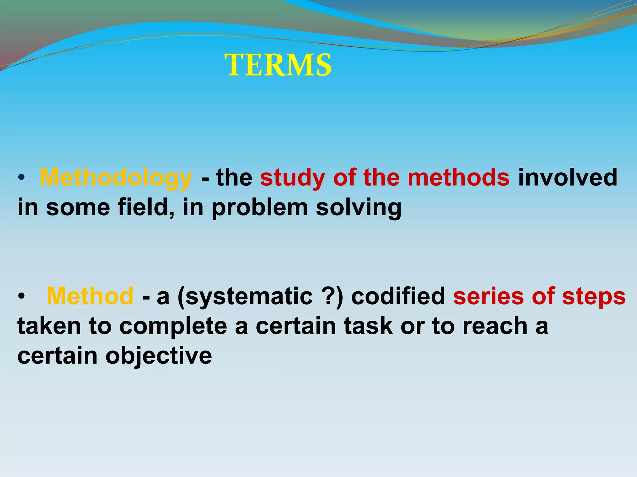 • Methodology - the study of the methods involved
in some field, in problem solving
• Method - a (systematic ?) codified series of steps
taken to complete a certain task or to reach a
certain objective
TERMS
 