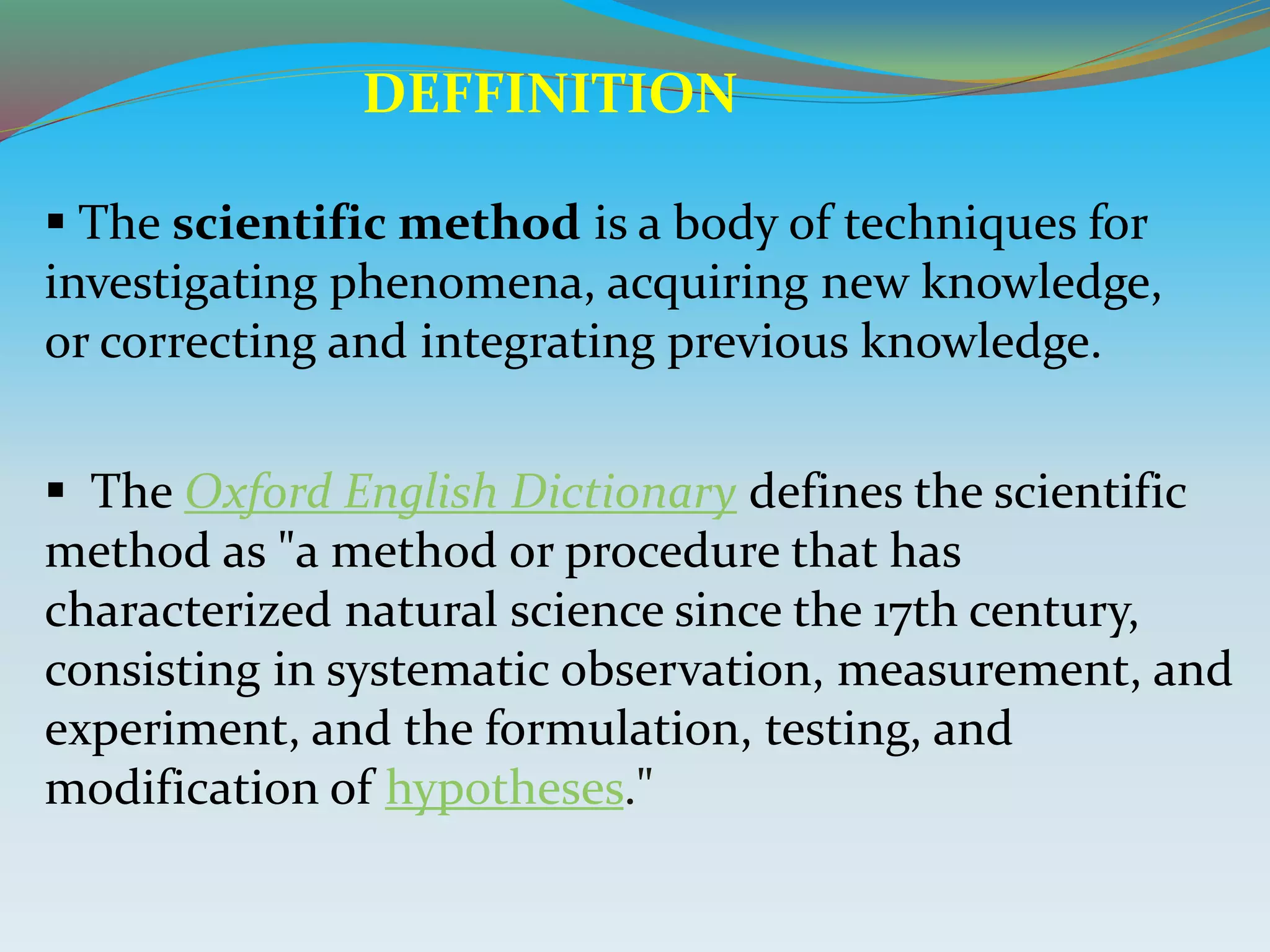  The scientific method is a body of techniques for
investigating phenomena, acquiring new knowledge,
or correcting and integrating previous knowledge.
 The Oxford English Dictionary defines the scientific
method as "a method or procedure that has
characterized natural science since the 17th century,
consisting in systematic observation, measurement, and
experiment, and the formulation, testing, and
modification of hypotheses."
DEFFINITION
 