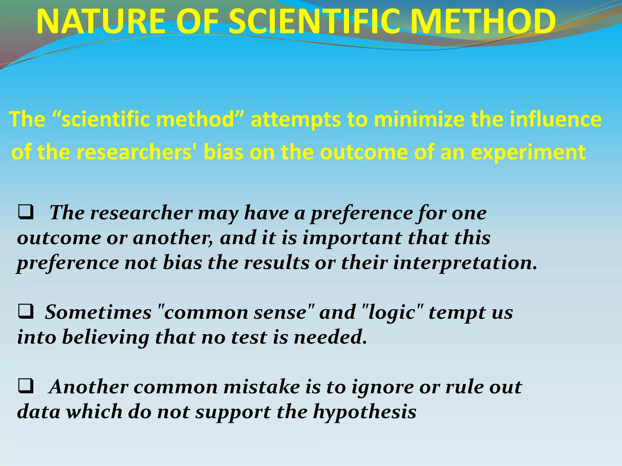 NATURE OF SCIENTIFIC METHOD
The “scientific method” attempts to minimize the influence
of the researchers' bias on the outcome of an experiment
 The researcher may have a preference for one
outcome or another, and it is important that this
preference not bias the results or their interpretation.
 Sometimes "common sense" and "logic" tempt us
into believing that no test is needed.
 Another common mistake is to ignore or rule out
data which do not support the hypothesis
 