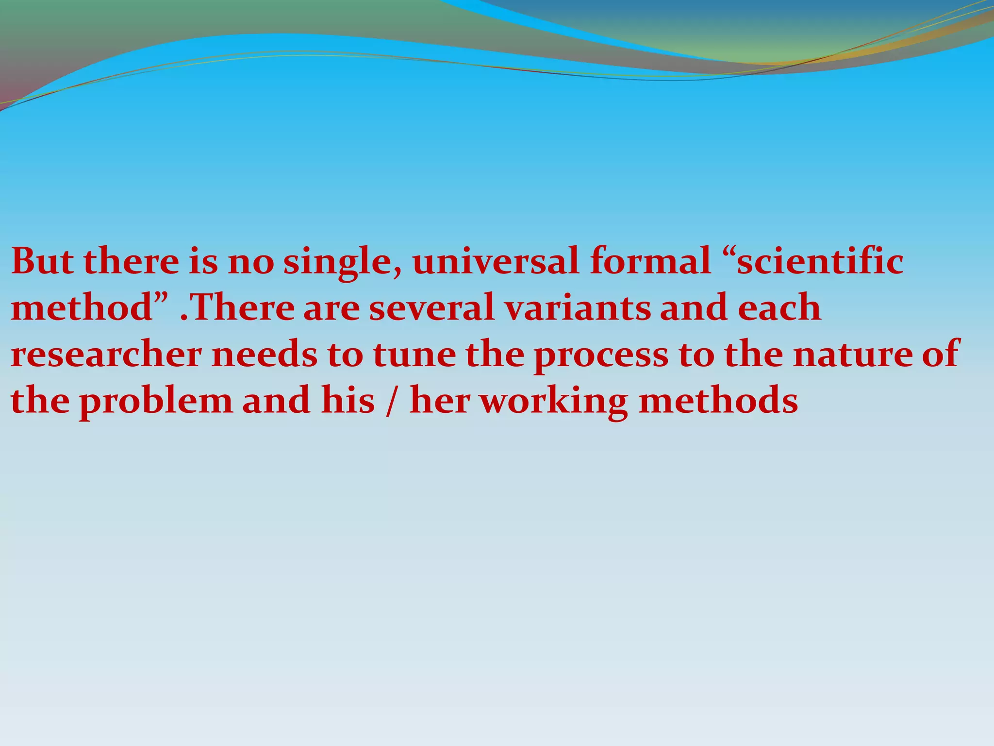 But there is no single, universal formal “scientific
method” .There are several variants and each
researcher needs to tune the process to the nature of
the problem and his / her working methods
 