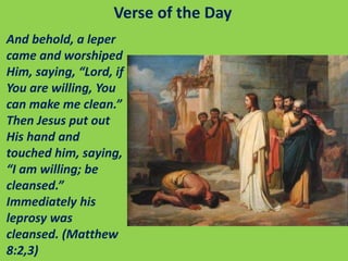 Verse of the Day
And behold, a leper
came and worshiped
Him, saying, “Lord, if
You are willing, You
can make me clean.”
Then Jesus put out
His hand and
touched him, saying,
“I am willing; be
cleansed.”
Immediately his
leprosy was
cleansed. (Matthew
8:2,3)
 