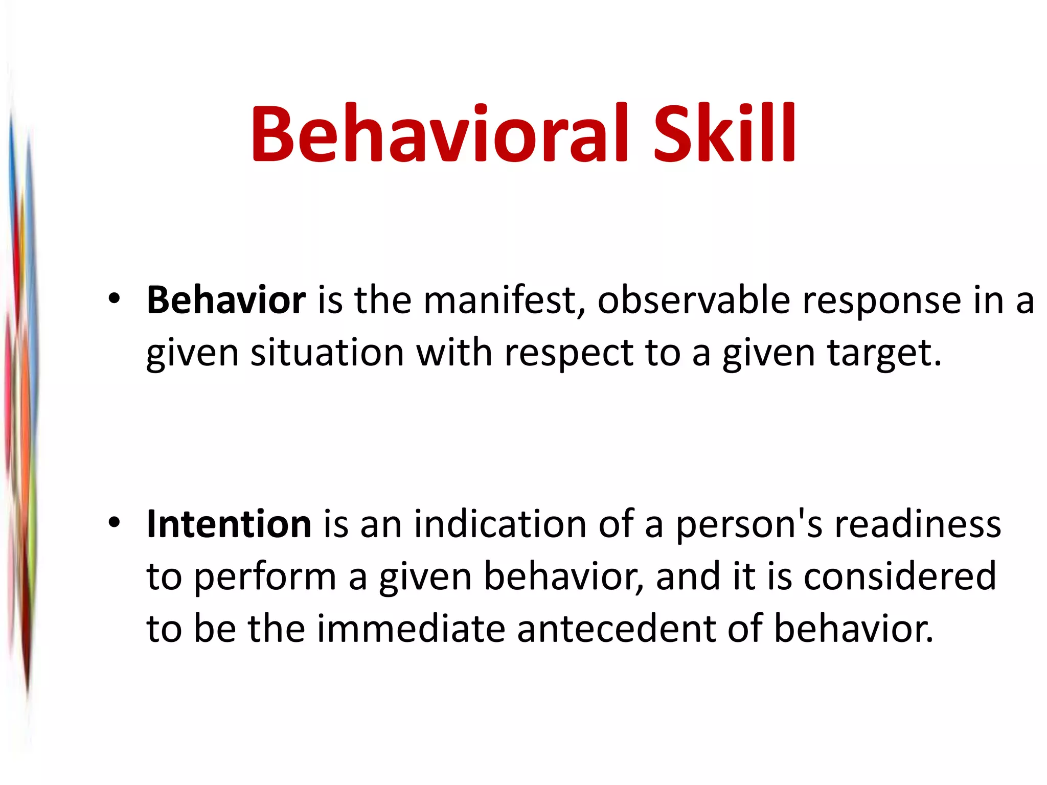 Behavioral Skill
• Behavior is the manifest, observable response in a
given situation with respect to a given target.
• Intention is an indication of a person's readiness
to perform a given behavior, and it is considered
to be the immediate antecedent of behavior.
 