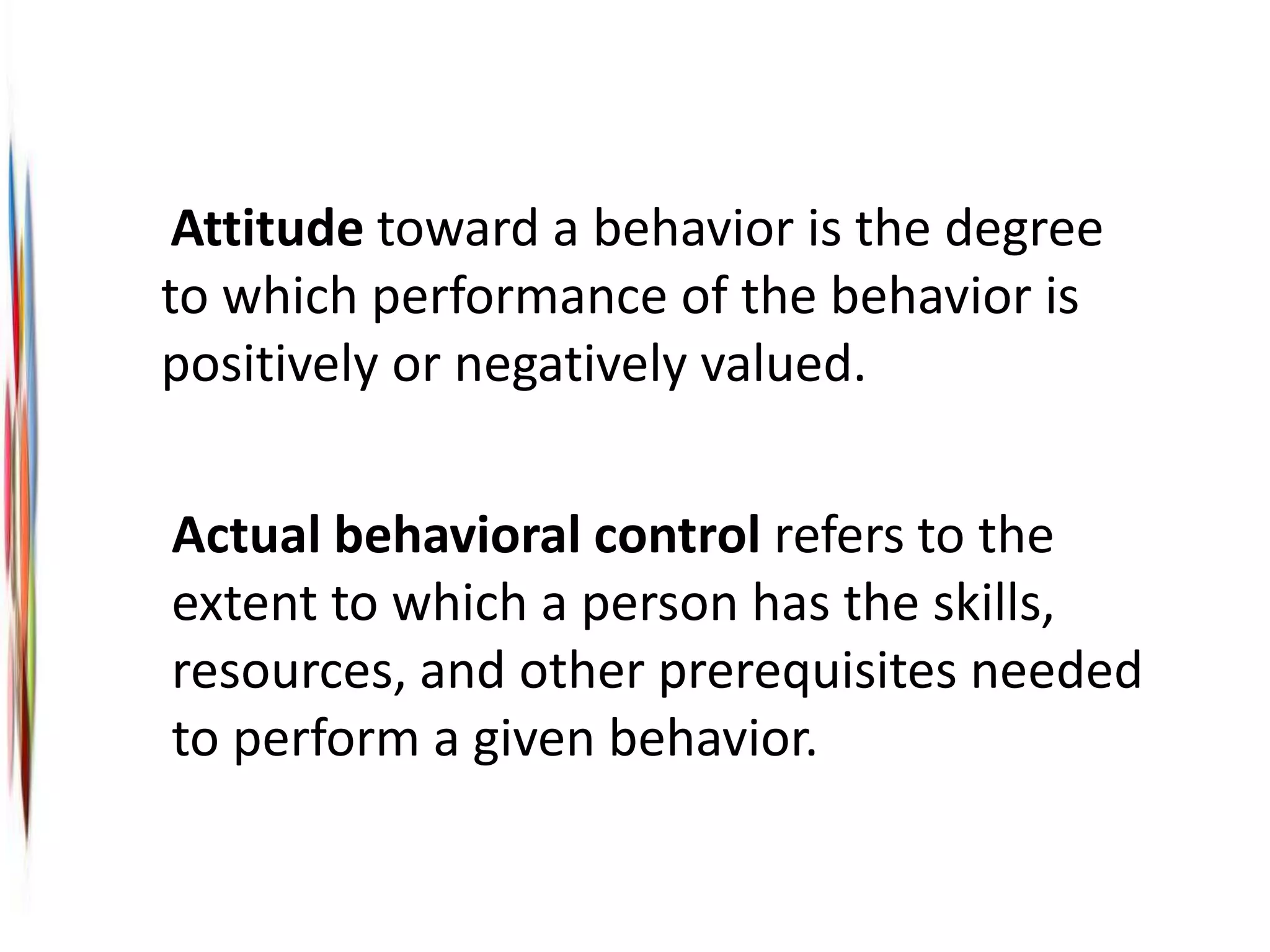 Attitude toward a behavior is the degree
to which performance of the behavior is
positively or negatively valued.
Actual behavioral control refers to the
extent to which a person has the skills,
resources, and other prerequisites needed
to perform a given behavior.
 