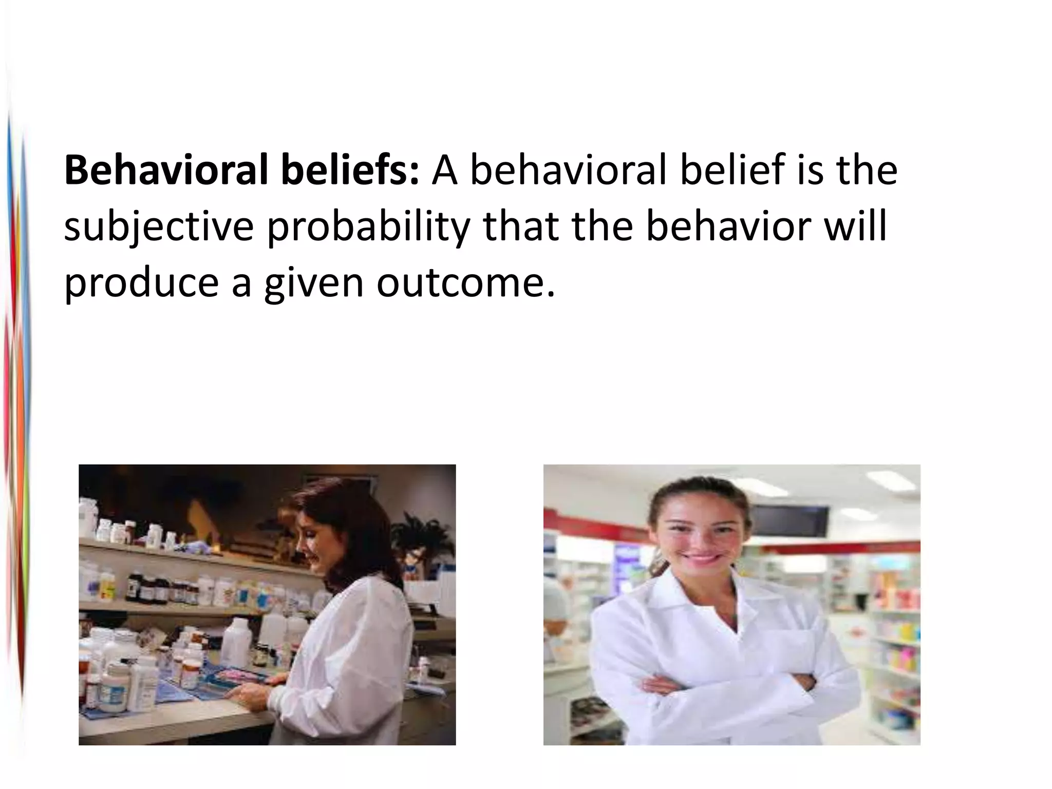Behavioral beliefs: A behavioral belief is the
subjective probability that the behavior will
produce a given outcome.
 