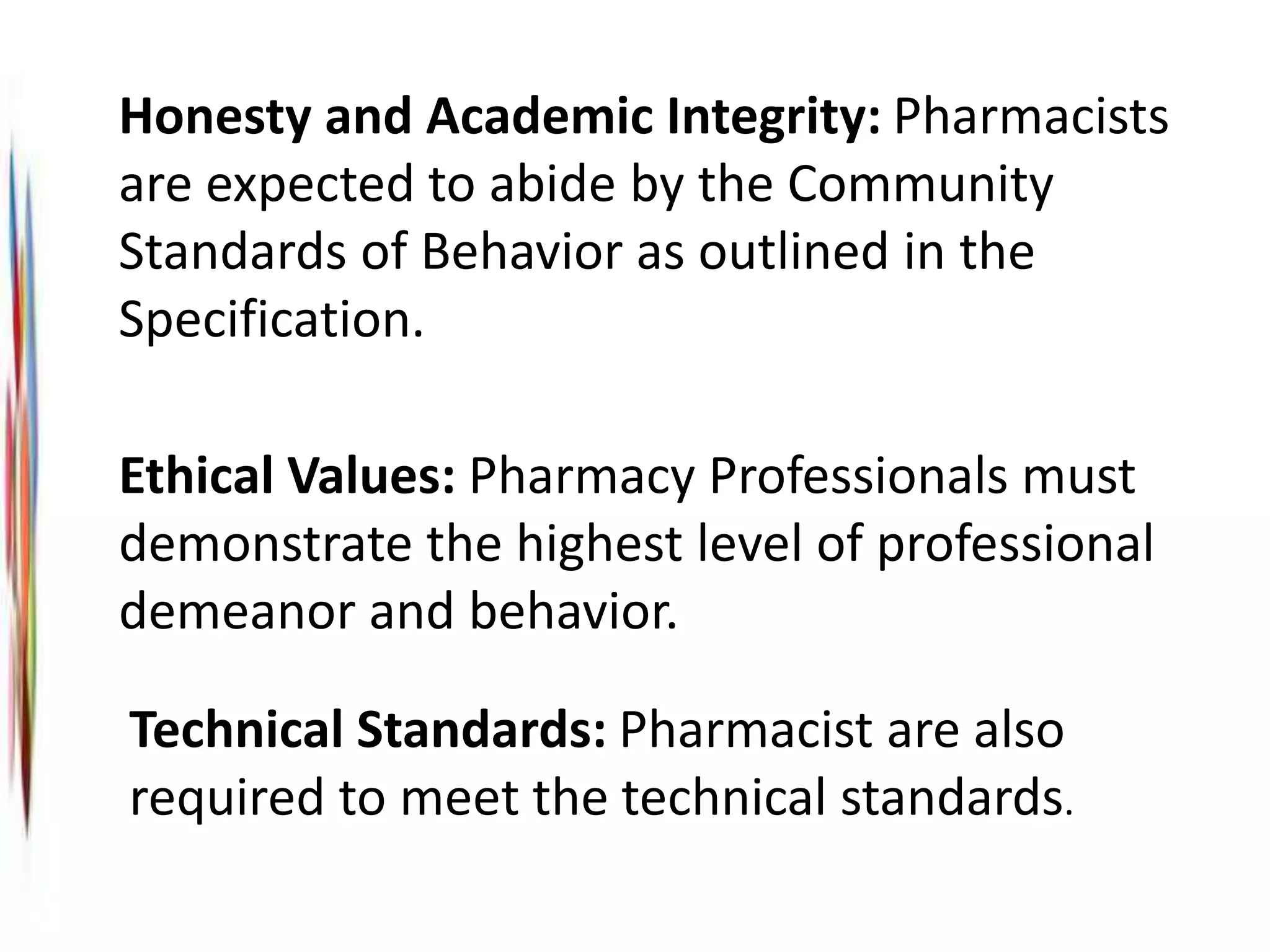 Technical Standards: Pharmacist are also
required to meet the technical standards.
Honesty and Academic Integrity: Pharmacists
are expected to abide by the Community
Standards of Behavior as outlined in the
Specification.
Ethical Values: Pharmacy Professionals must
demonstrate the highest level of professional
demeanor and behavior.
 
