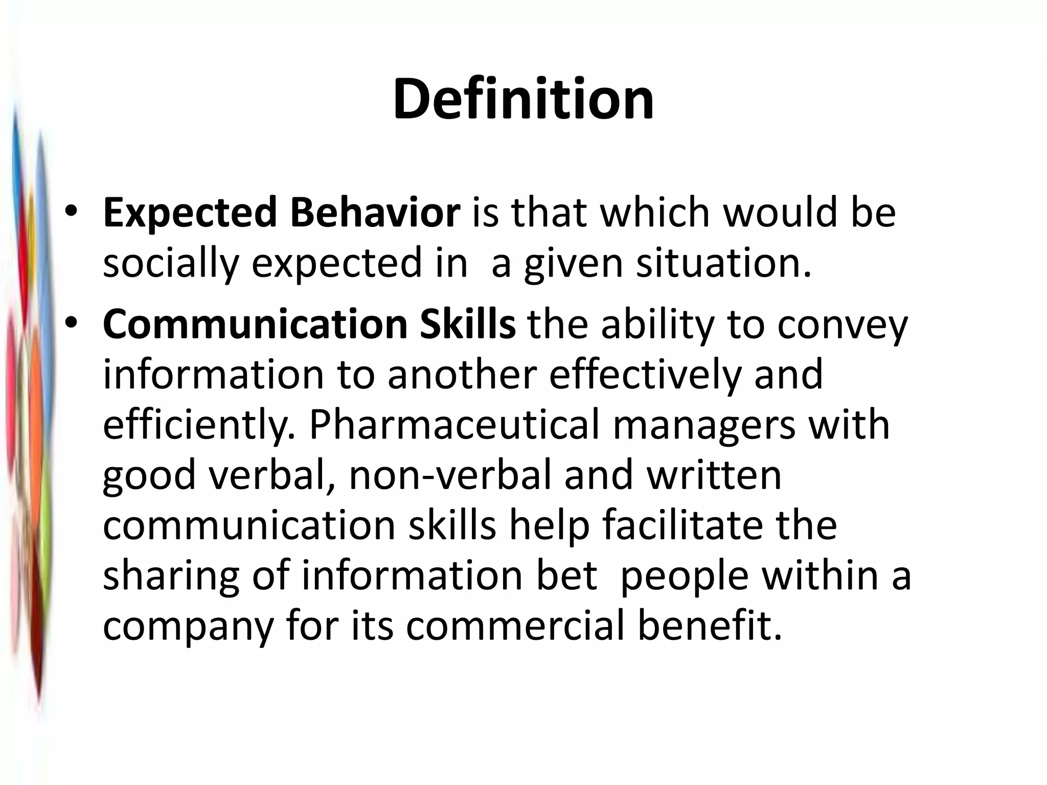 Definition
• Expected Behavior is that which would be
socially expected in a given situation.
• Communication Skills the ability to convey
information to another effectively and
efficiently. Pharmaceutical managers with
good verbal, non-verbal and written
communication skills help facilitate the
sharing of information bet people within a
company for its commercial benefit.
 