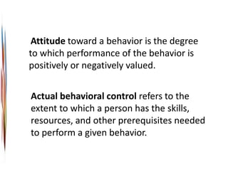 Attitude toward a behavior is the degree
to which performance of the behavior is
positively or negatively valued.
Actual behavioral control refers to the
extent to which a person has the skills,
resources, and other prerequisites needed
to perform a given behavior.
 