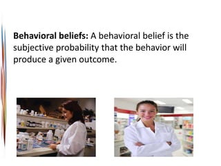 Behavioral beliefs: A behavioral belief is the
subjective probability that the behavior will
produce a given outcome.
 