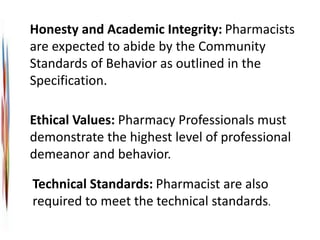 Technical Standards: Pharmacist are also
required to meet the technical standards.
Honesty and Academic Integrity: Pharmacists
are expected to abide by the Community
Standards of Behavior as outlined in the
Specification.
Ethical Values: Pharmacy Professionals must
demonstrate the highest level of professional
demeanor and behavior.
 