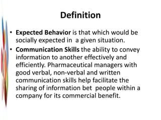 Definition
• Expected Behavior is that which would be
socially expected in a given situation.
• Communication Skills the ability to convey
information to another effectively and
efficiently. Pharmaceutical managers with
good verbal, non-verbal and written
communication skills help facilitate the
sharing of information bet people within a
company for its commercial benefit.
 