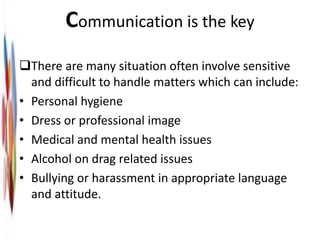 Communication is the key
There are many situation often involve sensitive
and difficult to handle matters which can include:
• Personal hygiene
• Dress or professional image
• Medical and mental health issues
• Alcohol on drag related issues
• Bullying or harassment in appropriate language
and attitude.
 
