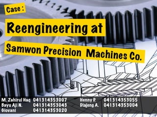 Reengineering at
Case :
Samwon Precision Machines Co.
M. Zahirul Haq 041314353007 Henny P. 041314353055
Bayu Aji N. 041314353043 Diajeng A. 041314353004
Giovani 041314353020
 