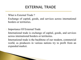 What is External Trade ?
Exchange of capital, goods, and services across international
borders or territories.
Importance Of External Trade
International trade is exchange of capital, goods, and services
across international borders or territories.
International trade is the backbone of our modern, commercial
world, as producers in various nations try to profit from an
expanded market.
 