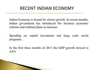 Indian Economy is bound for slower growth. In recent months,
Indian government has introduced Pro business economic
reforms and outlined plans to increase.
Spending on capital investment and large scale social
programs.
In the first three months of 2013 the GDP growth slowed to
4.8%
 