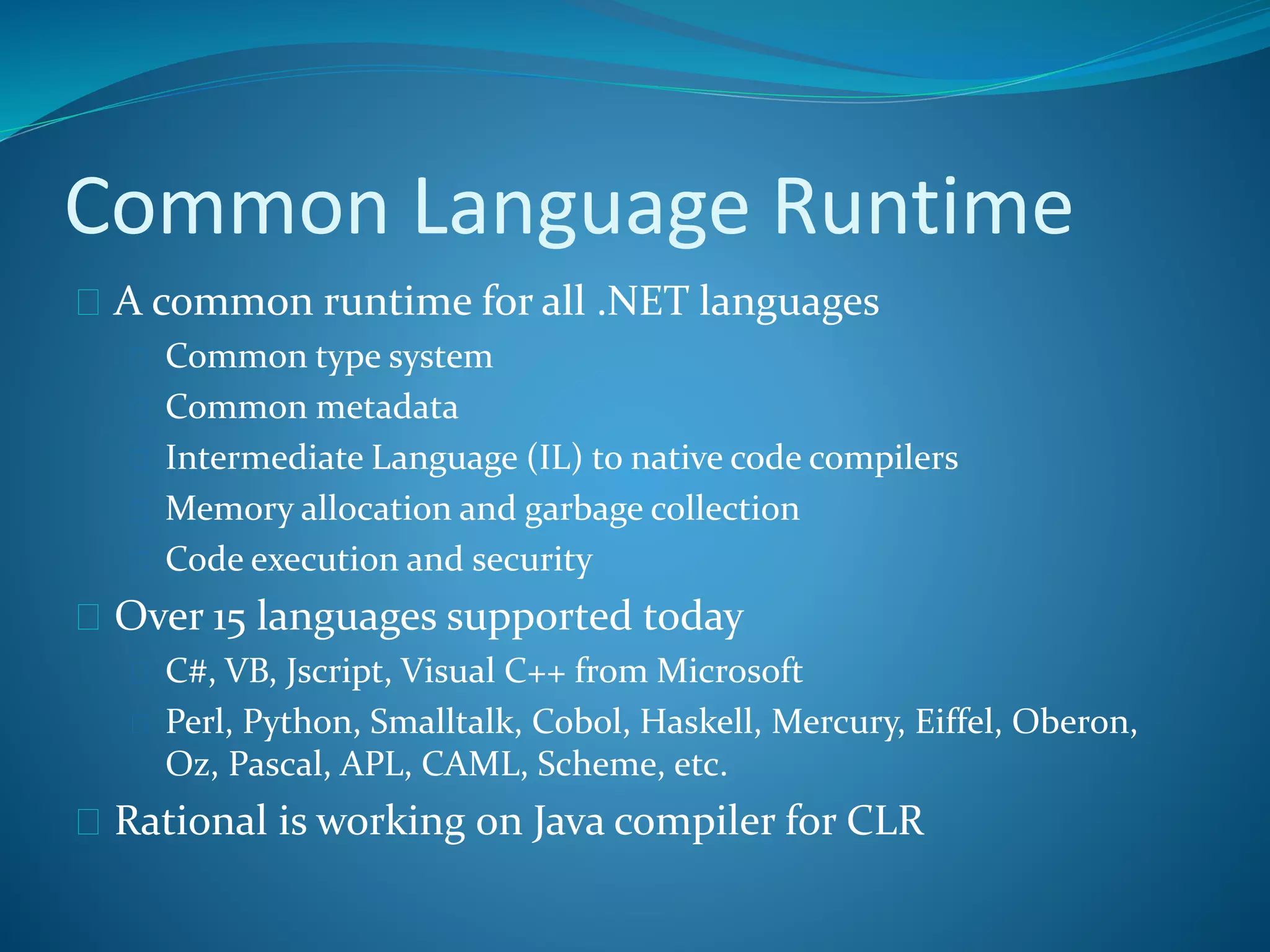 Common Language Runtime
 A common runtime for all .NET languages
 Common type system
 Common metadata
 Intermediate Language (IL) to native code compilers
 Memory allocation and garbage collection
 Code execution and security
 Over 15 languages supported today
 C#, VB, Jscript, Visual C++ from Microsoft
 Perl, Python, Smalltalk, Cobol, Haskell, Mercury, Eiffel, Oberon,
Oz, Pascal, APL, CAML, Scheme, etc.
 Rational is working on Java compiler for CLR
 
