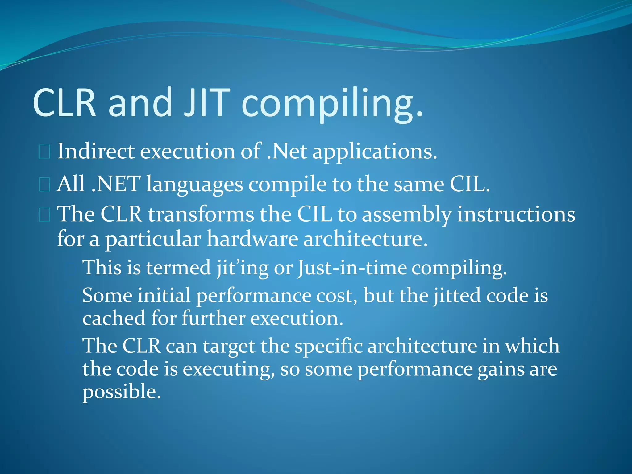 CLR and JIT compiling.
 Indirect execution of .Net applications.
 All .NET languages compile to the same CIL.
 The CLR transforms the CIL to assembly instructions
for a particular hardware architecture.
 This is termed jit’ing or Just-in-time compiling.
 Some initial performance cost, but the jitted code is
cached for further execution.
 The CLR can target the specific architecture in which
the code is executing, so some performance gains are
possible.
 